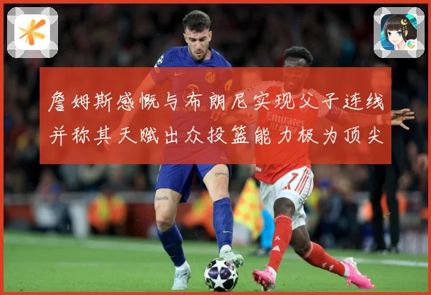 詹姆斯感慨与布朗尼实现父子连线并称其天赋出众投篮能力极为顶尖赛场复盘-深度解析