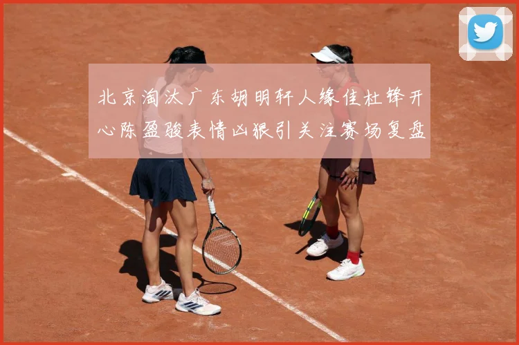 北京淘汰广东胡明轩人缘佳杜锋开心陈盈骏表情凶狠引关注赛场复盘-深度解析