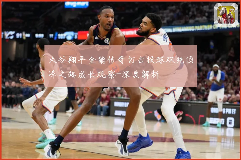 大谷翔平全能传奇打击投球双绝顶峰之路成长观察-深度解析