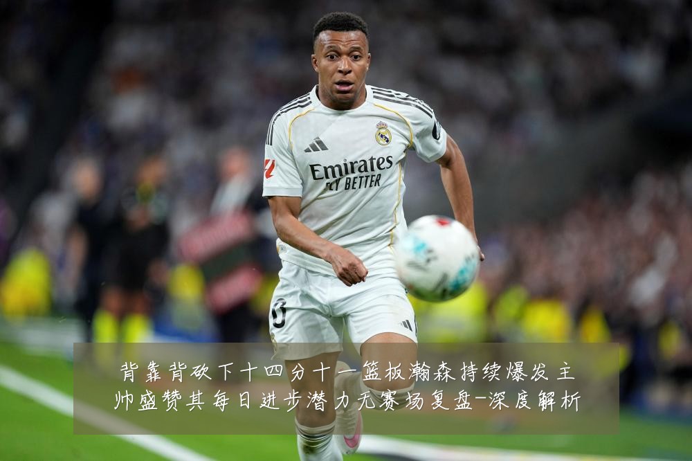 背靠背砍下十四分十一篮板瀚森持续爆发主帅盛赞其每日进步潜力无赛场复盘-深度解析