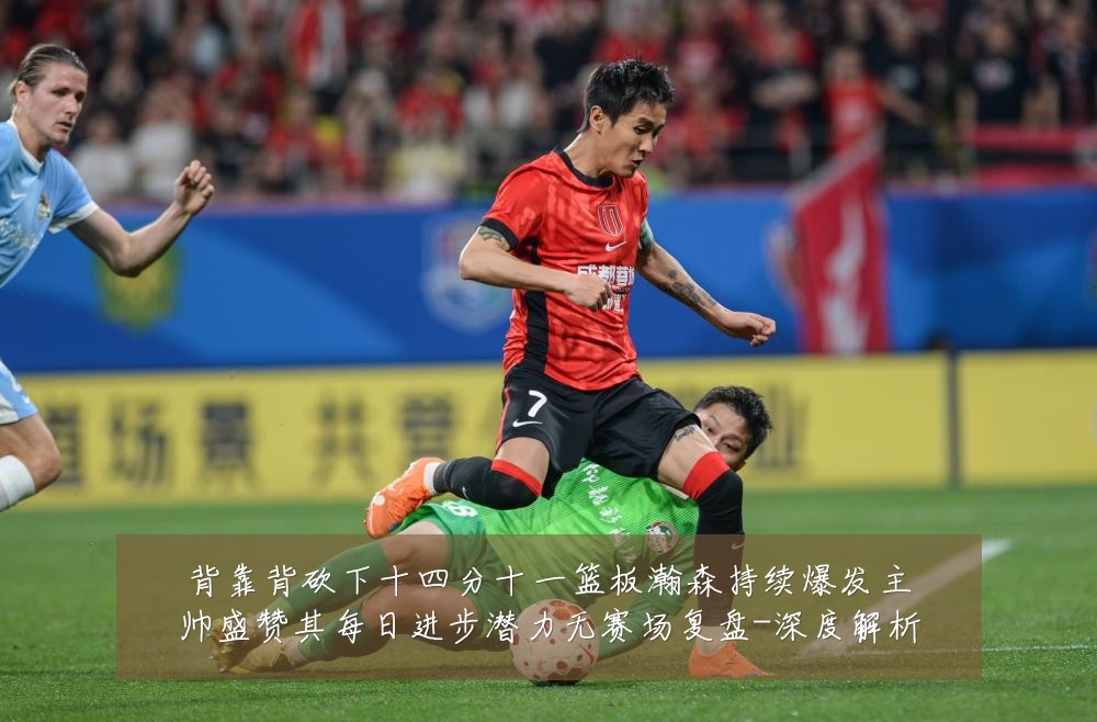 背靠背砍下十四分十一篮板瀚森持续爆发主帅盛赞其每日进步潜力无赛场复盘-深度解析