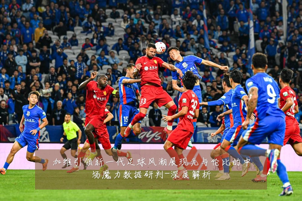 加维引领新一代足球风潮展现无与伦比的中场魔力数据研判-深度解析